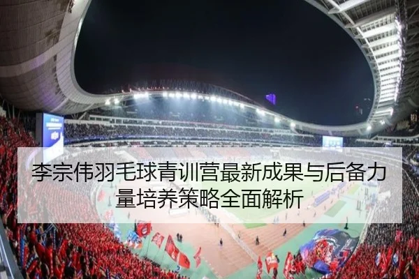 李宗伟羽毛球青训营最新成果与后备力量培养策略全面解析